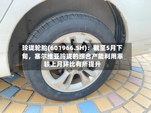 玲珑轮胎(601966.SH)：截至5月下旬，塞尔维亚玲珑的综合产能利用率较上月环比有所提升