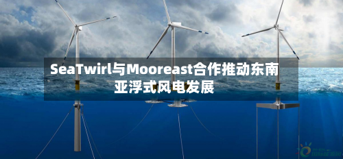 SeaTwirl与Mooreast合作推动东南亚浮式风电发展
