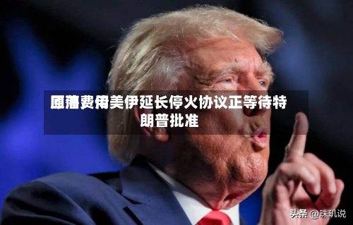 原油费用回落，传美伊延长停火协议正等待特朗普批准-第2张图片