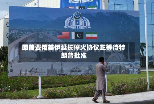 原油费用回落，传美伊延长停火协议正等待特朗普批准