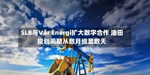 SLB与Vår Energi扩大数字合作 油田规划周期从数月缩至数天