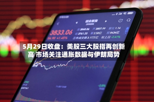 5月29日收盘:美股三大股指再创新高 市场关注通胀数据与伊朗局势-第3张图片