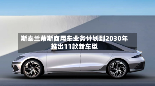 斯泰兰蒂斯商用车业务计划到2030年推出11款新车型