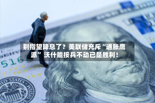 别指望降息了？美联储充斥“通胀鹰派” 沃什能按兵不动已是胜利！