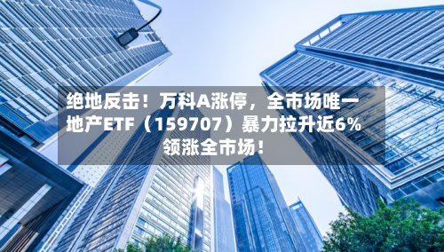 绝地反击！万科A涨停，全市场唯一地产ETF（159707）暴力拉升近6%领涨全市场！