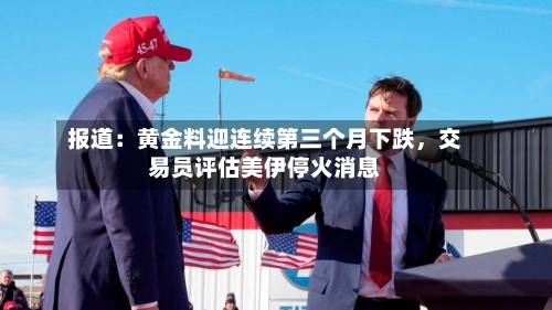 报道：黄金料迎连续第三个月下跌，交易员评估美伊停火消息