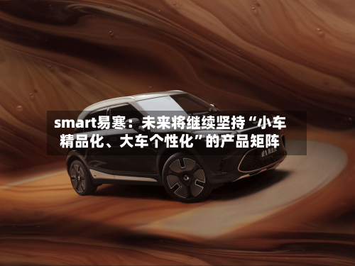 smart易寒：未来将继续坚持“小车精品化、大车个性化”的产品矩阵-第2张图片