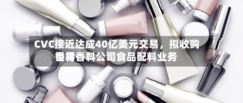 CVC接近达成40亿美元交易，拟收购世界香精香料公司食品配料业务-第2张图片