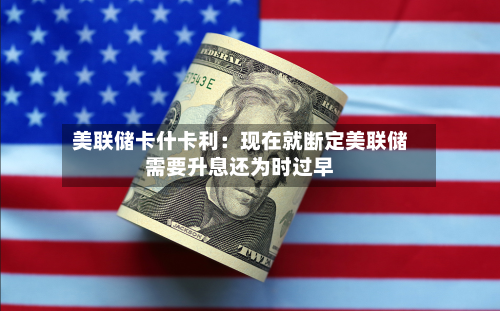 美联储卡什卡利：现在就断定美联储需要升息还为时过早