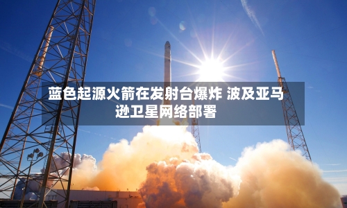 蓝色起源火箭在发射台爆炸 波及亚马逊卫星网络部署