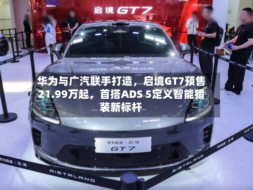 华为与广汽联手打造	，启境GT7预售21.99万起，首搭ADS 5定义智能猎装新标杆-第3张图片