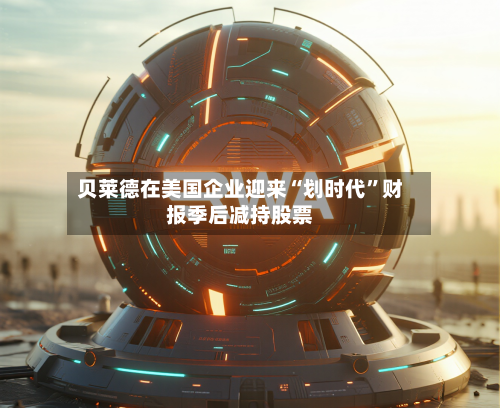 贝莱德在美国企业迎来“划时代	”财报季后减持股票-第2张图片