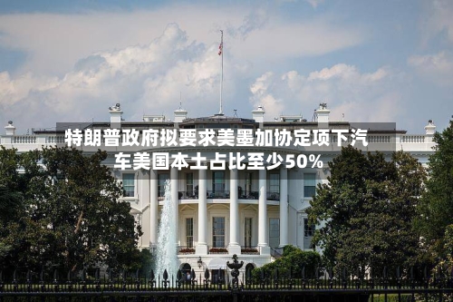 特朗普政府拟要求美墨加协定项下汽车美国本土占比至少50%-第2张图片