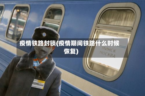 疫情铁路封锁(疫情期间铁路什么时候恢复)