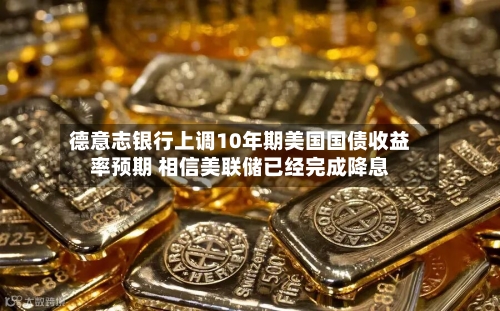 德意志银行上调10年期美国国债收益率预期 相信美联储已经完成降息