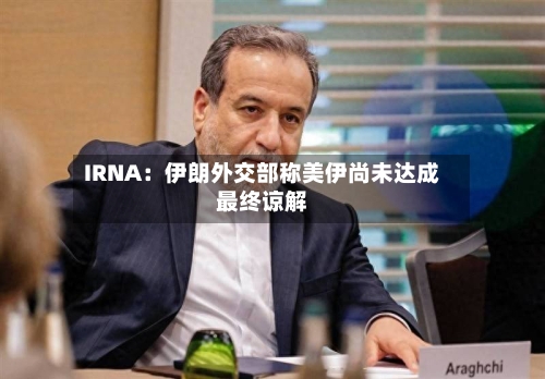 IRNA：伊朗外交部称美伊尚未达成最终谅解