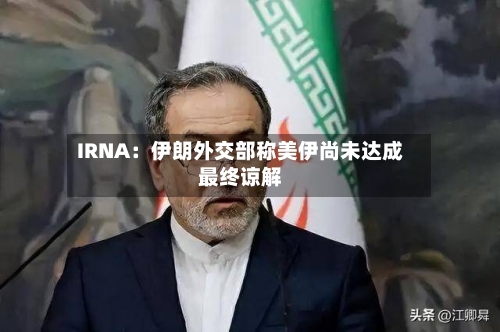 IRNA：伊朗外交部称美伊尚未达成最终谅解-第2张图片