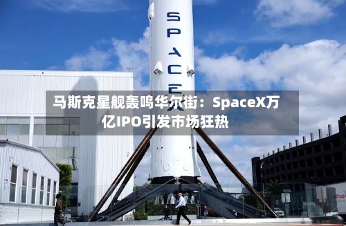 马斯克星舰轰鸣华尔街：SpaceX万亿IPO引发市场狂热