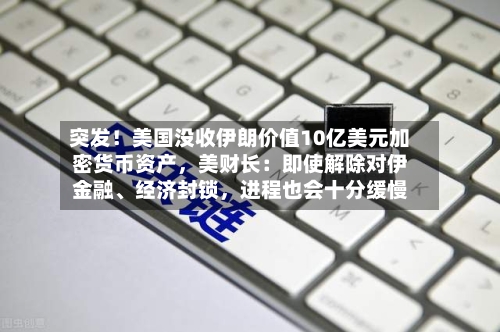 突发！美国没收伊朗价值10亿美元加密货币资产，美财长：即使解除对伊金融、经济封锁，进程也会十分缓慢