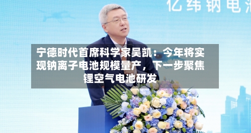 宁德时代首席科学家吴凯：今年将实现钠离子电池规模量产，下一步聚焦锂空气电池研发-第2张图片