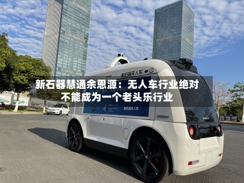新石器慧通余恩源:无人车行业绝对不能成为一个老头乐行业-第3张图片