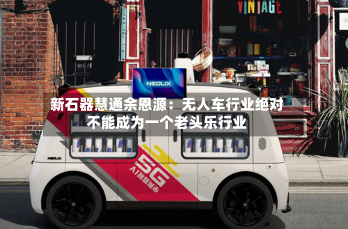 新石器慧通余恩源:无人车行业绝对不能成为一个老头乐行业-第2张图片