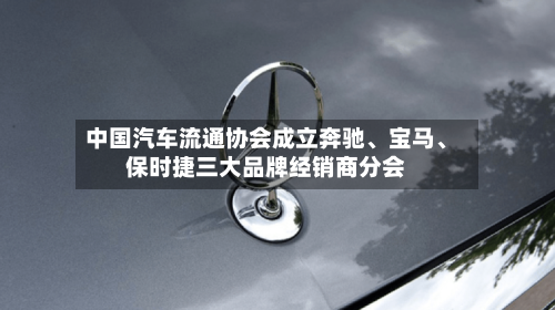 中国汽车流通协会成立奔驰、宝马、保时捷三大品牌经销商分会