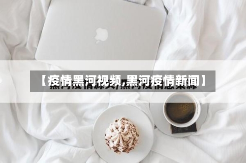 【疫情黑河视频,黑河疫情新闻】