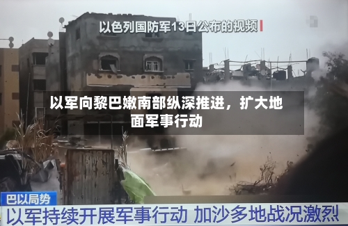 以军向黎巴嫩南部纵深推进，扩大地面军事行动-第2张图片