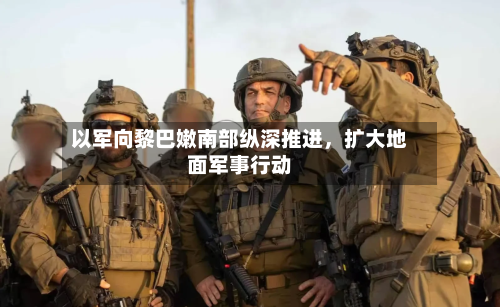 以军向黎巴嫩南部纵深推进，扩大地面军事行动