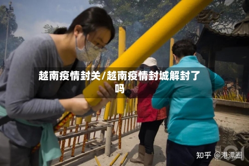 越南疫情封关/越南疫情封城解封了吗