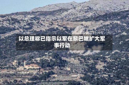 以总理称已指示以军在黎巴嫩扩大军事行动-第2张图片