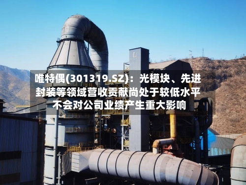 唯特偶(301319.SZ)：光模块、先进封装等领域营收贡献尚处于较低水平 不会对公司业绩产生重大影响