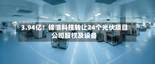 3.94亿！锦浪科技转让24个光伏项目公司股权及设备