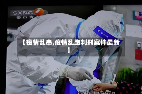【疫情乱串,疫情乱跑判刑案件最新】