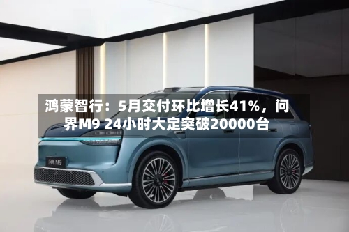 鸿蒙智行：5月交付环比增长41%，问界M9 24小时大定突破20000台