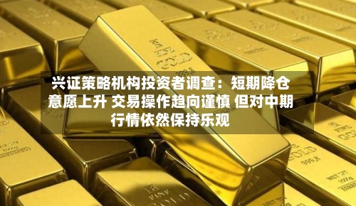 兴证策略机构投资者调查:短期降仓意愿上升 交易操作趋向谨慎 但对中期行情依然保持乐观-第3张图片