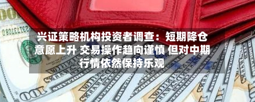 兴证策略机构投资者调查：短期降仓意愿上升 交易操作趋向谨慎 但对中期行情依然保持乐观