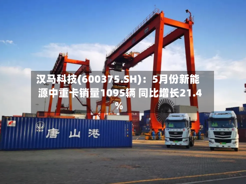 汉马科技(600375.SH)：5月份新能源中重卡销量1095辆 同比增长21.4%