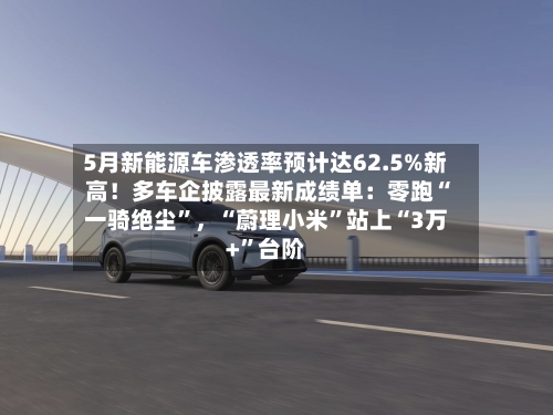 5月新能源车渗透率预计达62.5%新高！多车企披露最新成绩单：零跑“一骑绝尘”，“蔚理小米”站上“3万+	”台阶-第2张图片