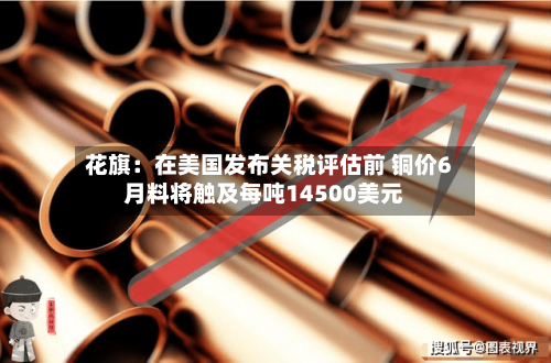 花旗：在美国发布关税评估前 铜价6月料将触及每吨14500美元-第2张图片