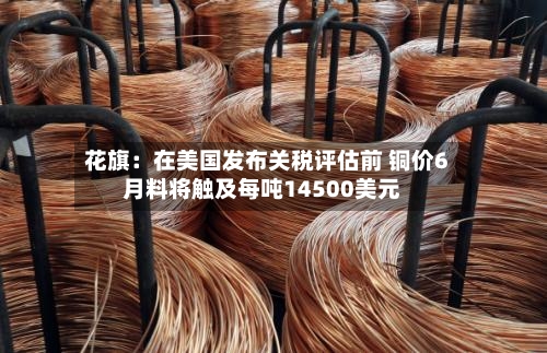 花旗：在美国发布关税评估前 铜价6月料将触及每吨14500美元