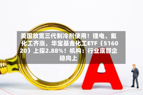 美国放宽三代制冷剂使用！锂电、氟化工齐涨	，华宝基金化工ETF（516020）上探2.88%！机构：行业底部企稳向上-第2张图片