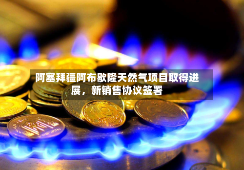 阿塞拜疆阿布歇隆天然气项目取得进展，新销售协议签署-第2张图片