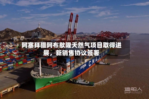 阿塞拜疆阿布歇隆天然气项目取得进展，新销售协议签署
