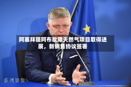 阿塞拜疆阿布歇隆天然气项目取得进展，新销售协议签署-第3张图片