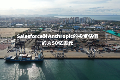 Salesforce对Anthropic的投资估值约为50亿美元