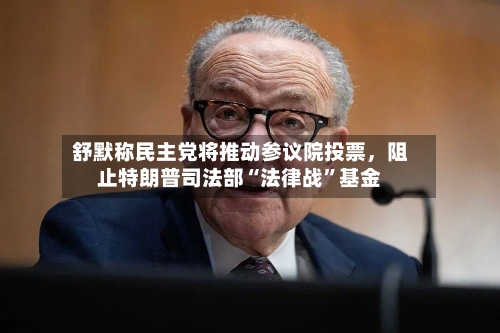 舒默称民主党将推动参议院投票，阻止特朗普司法部“法律战”基金-第2张图片