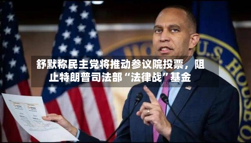 舒默称民主党将推动参议院投票，阻止特朗普司法部“法律战”基金
