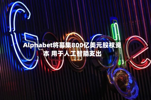 Alphabet将募集800亿美元股权资本 用于人工智能支出-第2张图片